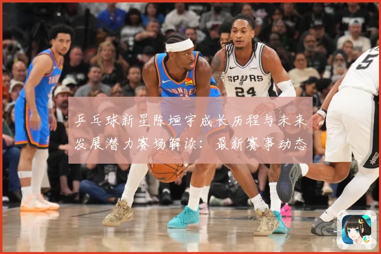 乒乓球新星陈垣宇成长历程与未来发展潜力赛场解读：最新赛事动态与深度分析