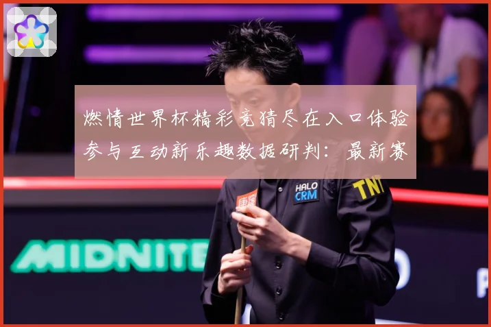 燃情世界杯精彩竞猜尽在入口体验参与互动新乐趣数据研判：最新赛事动态与深度分析
