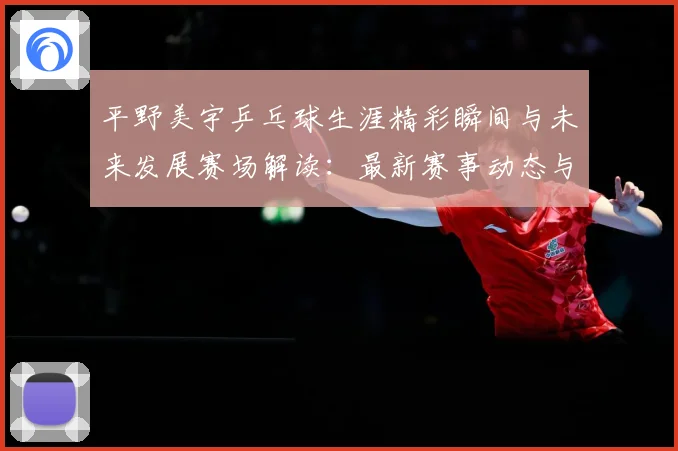平野美宇乒乓球生涯精彩瞬间与未来发展赛场解读：最新赛事动态与深度分析