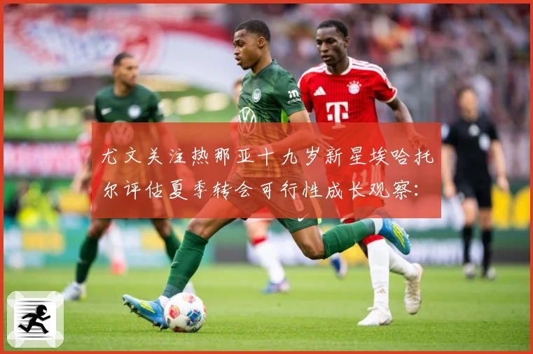 尤文关注热那亚十九岁新星埃哈托尔评估夏季转会可行性成长观察：最新赛事动态与深度分析