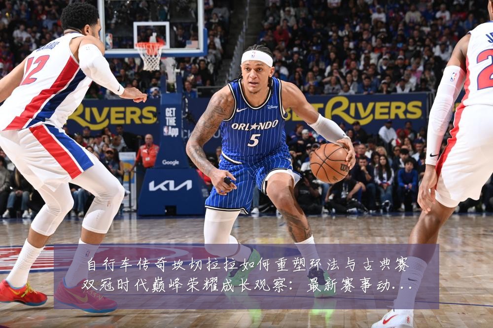 自行车传奇坎切拉拉如何重塑环法与古典赛双冠时代巅峰荣耀成长观察:最新赛事动态与深度分析