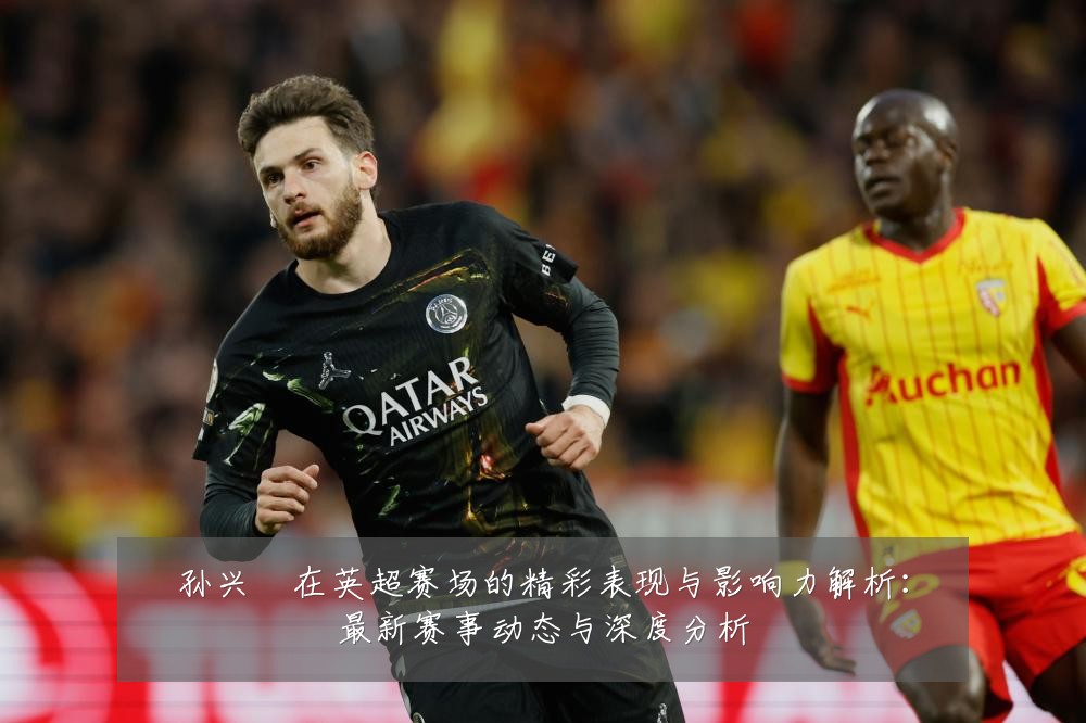孙兴慜在英超赛场的精彩表现与影响力解析:最新赛事动态与深度分析