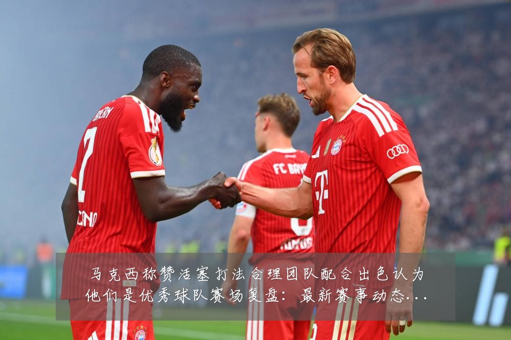 马克西称赞活塞打法合理团队配合出色认为他们是优秀球队赛场复盘:最新赛事动态与深度分析
