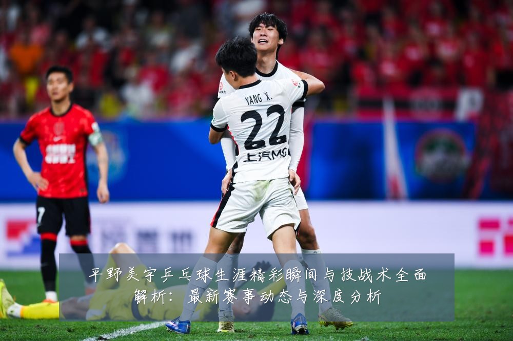 平野美宇乒乓球生涯精彩瞬间与技战术全面解析：最新赛事动态与深度分析